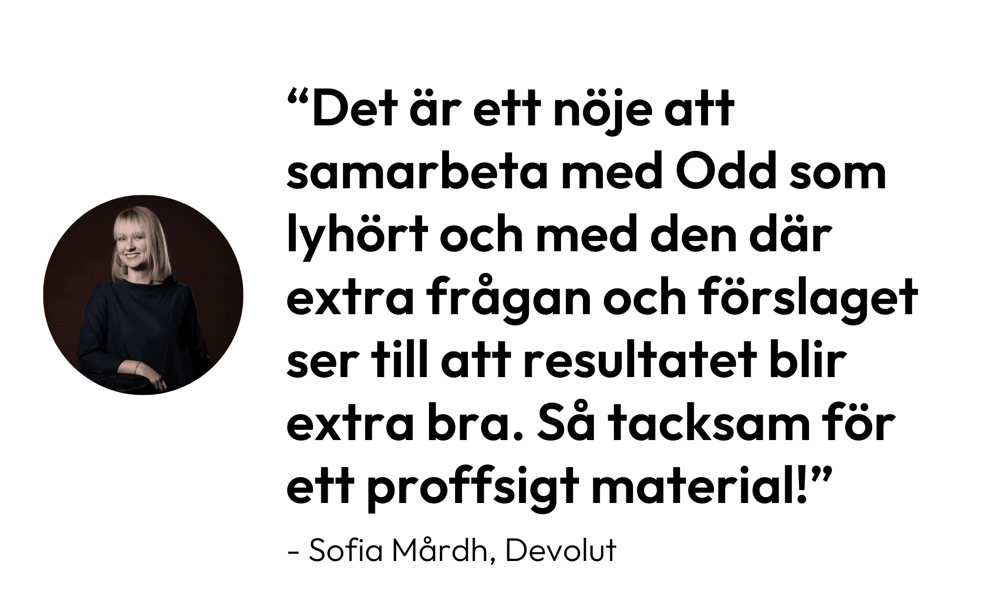 Citat från Sofia Mårdh, Devolut: "Det är ett nöje att samarbeta med Odd som lyhört och med den där extra frågan och förslaget ser till att resultatet blir extra bra. Så tacksam för ett proffsigt material!"